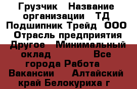 Грузчик › Название организации ­ ТД Подшипник Трейд, ООО › Отрасль предприятия ­ Другое › Минимальный оклад ­ 35 000 - Все города Работа » Вакансии   . Алтайский край,Белокуриха г.